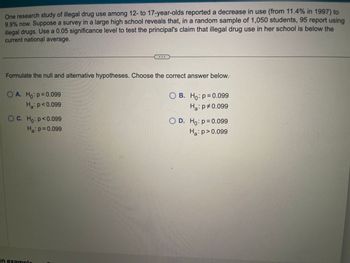 One research study of illegal drug use among 12- to 17-year-olds reported a decrease in use (from 11.4% in 1997) to
9.9% now. Suppose a survey in a large high school reveals that, in a random sample of 1,050 students, 95 report using
illegal drugs. Use a 0.05 significance level to test the principal's claim that illegal drug use in her school is below the
current national average.
Formulate the null and alternative hypotheses. Choose the correct answer below.
O A. Ho: p=0.099
Ha: p<0.099
OC. Ho: p<0.099
Ha: p=0.099
an example
O B. Ho: p=0.099
Ha: p0.099
OD. Ho: p=0.099
Ha: p>0.099