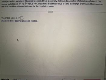 A simple random sample of IQ scores is selected from a normally distributed population of statistics professors. The
sample statistics are n = 19, x = 131, s = 11. Determine the critical value of t and the margin of error, and then construct
the 95% confidence interval estimate for the population mean.
The critical value is t=
☐
(Round to three decimal places as needed.)
example
Get r