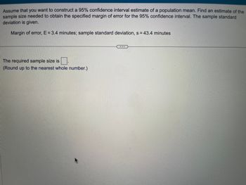 Assume that you want to construct a 95% confidence interval estimate of a population mean. Find an estimate of the sample size needed to obtain the specified margin of error for the 95% confidence interval. The sample standard deviation is given.

- Margin of error, E = 3.4 minutes; sample standard deviation, s = 43.4 minutes

The required sample size is [ ]

(Round up to the nearest whole number.)