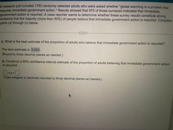 ### Educational Website Content

#### Understanding a Survey on Global Warming and Immediate Government Action

A research poll involved 1,762 randomly selected adults who were asked whether they believe "global warming is a problem that requires immediate government action." Out of those surveyed, 975 indicated that immediate government action is required. A news reporter is interested in determining if these survey results provide strong evidence that a majority (more than 50%) of people hold this belief. The following statistical analysis helps answer this question.

---

**a. Best Estimate of Proportion**

**Question:**
What is the best estimate of the proportion of adults who believe that immediate government action is required?

**Answer:**
The best estimate is \(0.553\).

*(Note: This value is rounded to three decimal places as needed.)*

---

**b. Confidence Interval**

**Task:**
Construct a 95% confidence interval estimate for the proportion of adults who believe that immediate government action is required.

**Solution:**
Determine the range in which the true proportion is likely to fall within, with 95% confidence.

*(Hints: Use integers or decimals rounded to three decimal places as needed.)*

--- 

The analysis above helps in understanding public opinion about global warming and the need for government action. A 95% confidence interval gives a range in which the true proportion likely exists, reflecting uncertainty in the estimate.