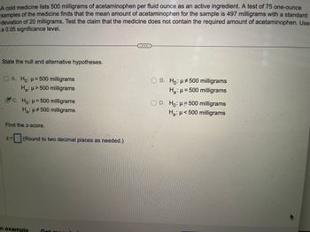 A cold medicine lists 500 milligrams of acetaminophen per fluid ounce as an active ingredient. A test of 75 one-ounce
samples of the medicine finds that the mean amount of acetaminophen for the sample is 497 milligrams with a standard
deviation of 20 milligrams. Test the claim that the medicine does not contain the required amount of acetaminophen. Use
a 0.05 significance level.
State the null and alternative hypotheses.
A. Ho: μ = 500 milligrams
H₂: μ> 500 milligrams
c. Ho: μ=500 milligrams
H₂: μ#500 milligrams
Find the z-score.
Z=
(Round to two decimal places as needed.)
n example Getr
B. Ho: μ500 milligrams
H₂: μ = 500 milligrams
OD. Ho: μ = 500 milligrams
Ha: μ< 500 milligrams