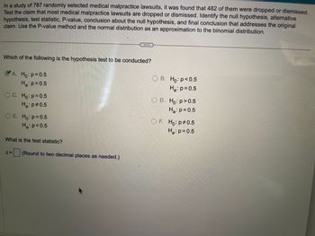 In a study of 787 randomly selected medical malpractice lawsuits, it was found that 482 of them were dropped or dismissed. Test the claim that most medical malpractice lawsuits are dropped or dismissed. Identify the null hypothesis, alternative hypothesis, test statistic, P-value, conclusion about the null hypothesis, and final conclusion that addresses the original claim. Use the P-value method and the normal distribution as an approximation to the binomial distribution.

**Which of the following is the hypothesis test to be conducted?**

- A. \( H_0: p = 0.5 \)  
  \( H_a: p > 0.5 \) (Correct answer)

- B. \( H_0: p < 0.5 \)  
  \( H_a: p = 0.5 \)
  
- C. \( H_0: p = 0.5 \)  
  \( H_a: p \neq 0.5 \)
  
- D. \( H_0: p \geq 0.5 \)  
  \( H_a: p = 0.5 \)
  
- E. \( H_0: p = 0.5 \)  
  \( H_a: p < 0.5 \)
  
- F. \( H_0: p \neq 0.5 \)  
  \( H_a: p = 0.5 \)

**What is the test statistic?**

\( z = \) [__] (Round to two decimal places as needed.)