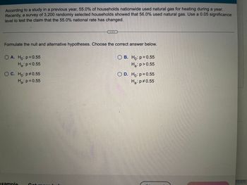 **Hypothesis Testing: Natural Gas Usage Study**

According to a study in a previous year, 55.0% of households nationwide used natural gas for heating during a year. Recently, a survey of 3,200 randomly selected households showed that 56.0% used natural gas. Use a 0.05 significance level to test the claim that the 55.0% national rate has changed.

---

Formulate the null and alternative hypotheses. Choose the correct answer below:

- **Option A**
  - \(H_0: p = 0.55\)
  - \(H_a: p < 0.55\)

- **Option B**
  - \(H_0: p = 0.55\)
  - \(H_a: p > 0.55\)

- **Option C**
  - \(H_0: p \neq 0.55\)
  - \(H_a: p = 0.55\)

- **Option D**
  - \(H_0: p = 0.55\)
  - \(H_a: p \neq 0.55\)

**Explanation:**

In this problem, we must determine whether the national rate of households using natural gas has changed from 55.0%. This involves formulating a hypothesis test with a significance level of 0.05.