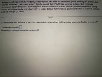 A research poll included 1762 randomly selected adults who were asked whether "global warming is a problem that requires immediate government action." Results showed that 975 of those surveyed indicated that immediate government action is required. A news reporter wants to determine whether these survey results constitute strong evidence that the majority (more than 50%) of people believe that immediate government action is required. Complete parts (a) through (c) below.

---

a. What is the best estimate of the proportion of adults who believe that immediate government action is required?

The best estimate is [ ]

(Round to three decimal places as needed.)