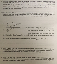 2. Consider two sources of waves, as shown as St and S2. These are placed on the y axis
at +a/2 and -a/2 respectively. To find the wave amplitude at a point with polar
coordinates (r,0)-which is the sum of the two waves arriving there, one from each
source-you have to add the amplitudes. Let r, and r2 be the distances from the source
points to the point p in question.
(a) (All students) If the two sources generate waves that are in phase, then from your
reading, what has to be true about r, and r2 in order for the two waves to add up
constructively at p? In other words, how must these two distances be related?
S1
(b) (Phys 212 and 252) The vector displacement
S2
a
from the origin to source Si is
The
vector displacement from the origin to p with
coordinates (x, y) is of course 7 = xi +yj. Let be the vector displacement from S1
%3D
to p. What is the relationship (a vector equation) between
i and i ?
(c) (Phys 212 and 252) Use the result of the previous part to express the distance r, (not a
vector) from S, to p as a square root involving the polar coordinate angle 0 for point p.
Write also a similar expression for r2 which is the distance from S2 to p.
(d) (Phys 212 and 252) Find the angles at which the two wave contributions add up
constructively, i.e. at which they reinforce one another. (You should find two angles on
each side of the straight ahead direction.)
