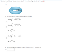 Consider the solid torus (the donut-shaped solid shown in the figure) with radii 7r and 2R.
a = 2
b = 7
aR
br)
(a) Set up an integral for the volume of the given solid.
7r
16-R "
V49,2 – y?dy
-7r
16т R
V49r2 – r?dr
-7r
7r
87 R
xdr
7r
/ (49,² – y²)² dy
167 R
7r
87 R
ydy
-7r
(b) By interpreting the integral as an area, find the volume V of the torus.
V =
