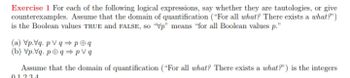 Exercise 1 For each of the following logical expressions, say whether they are tautologies, or give
counterexamples. Assume that the domain of quantification ("For all what? There exists a what?")
is the Boolean values TRUE and FALSE, so "Vp" means "for all Boolean values p."
(a) Vp.Vq. pVq⇒p@q
(b) Vp.Vq. pqpVq
Assume that the domain of quantification ("For all what? There exists a what?") is the integers
01234