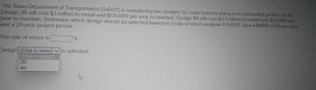 The Texas Department of Transportation (TxDOT) is considering two designs for crash barriers along a reconstructed portion of 1-10.
Design 2B will cost $3 million to install and $135,000 per year to maintain. Design 4R will cost $3.7 million to install and $55,000 per
year to maintain. Determine which design should be selected based on a rate of return analysis if TxDOT uses a MARR of 6% per year
and a 20-year project period.
The rate of return is
Design (Click to select) is selected.
(Click to select)
28 4R
%.
2B