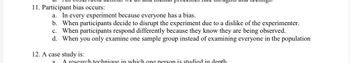 11. Participant bias occurs:
a. In every experiment because everyone has a bias.
b. When participants decide to disrupt the experiment due to a dislike of the experimenter.
c. When participants respond differently because they know they are being observed.
d. When you only examine one sample group instead of examining everyone in the population
12. A case study is:
a
A research technique in which one person is studied in depth