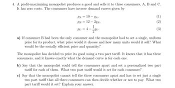 4. A profit-maximizing monopolist produces a good and sells it to three consumers, A, B and C.
It has zero costs. The consumers have inverse demand curves given by
PA = 10 - 9A,
PB 12
29B,
1
Pc = 4- 29c.
(1)
(2)
(3)
a) If consumer B had been the only consumer and the monopolist had to set a single, uniform
price for its product, what price would it choose and how many units would it sell? What
would be the socially efficient price and quantity?
The monopolist has decided to price its good using a two part tariff. It knows that it has three
consumers, and it knows exactly what the demand curve is for each one.
b) Say that the monopolist could tell the consumers apart and set a personalized two part
tariff for each of them. What two part tariff would it set for each consumer?
c) Say that the monopolist cannot tell the three consumers apart and has to set just a single
two part tariff that all three consumers can then decide whether or not to pay. What two
part tariff would it set? Explain your answer.