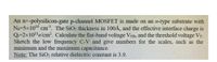 An n+-polysilicon-gate p-channel MOSFET is made on an n-type substrate with
Na=5x1016 cm³. The SiO2 thickness in 100Å, and the effective interface charge is
Q=2x10'e/cm. Calculate the flat-band voltage VFB, and the threshold voltage VT.
Sketch the low frequency C-V and give numbers for the scales, such as the
minimum and the maximum capacitance.
Note: The SiO2 relative dielectric constant is 3.9.
