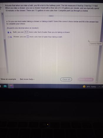 Assume that when you take a bath, you fill a tub to the halfway point. The tub measures 6 feet by 3 feet by 2.1 feet.
When you take a shower, you use a shower head with a flow rate of 2.24 gallons per minute, and you typically spend
10 minutes in the shower. There are 7.5 gallons in one cubic foot. Complete parts (a) through (c) below.
a. Do you use more water taking a shower or taking a bath? Select the correct choice below and fill in the answer box
to complete your choice.
(Round to one decimal place as needed.)
A. Bath; you use 26.4 more cubic feet of water than you do taking a shower.
B. Shower; you use more cubic feet of water than taking a bath.
View an example Get more help -
Co
Clear all
Question Viewer
Check answer
36°C Sunny
^