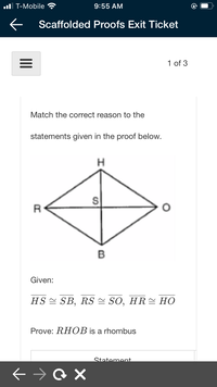 ul T-Mobile
9:55 AM
Scaffolded Proofs Exit Ticket
1 of 3
Match the correct reason to the
statements given in the proof below.
H
R
B
Given:
HS 스 SB, RS 쓴 SO, HR쓴 HO
Prove: RHOB is a rhombus
Statement
II
