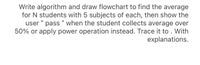 Write algorithm and draw flowchart to find the average
for N students with 5 subjects of each, then show the
user " pass “ when the student collects average over
50% or apply power operation instead. Trace it to . With
explanations.
