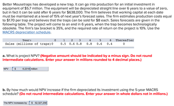 Better Mousetraps has developed a new trap. It can go into production for an initial investment in
equipment of $5.7 million. The equipment will be depreciated straight line over 6 years to a value of zero,
but in fact it can be sold after 6 years for $638,000. The firm believes that working capital at each date
must be maintained at a level of 15% of next year's forecast sales. The firm estimates production costs equal
to $1.70 per trap and believes that the traps can be sold for $8 each. Sales forecasts are given in the
following table. The project will come to an end in 6 years, when the trap becomes technologically
obsolete. The firm's tax bracket is 35%, and the required rate of return on the project is 10%. Use the
MACRS depreciation schedule.
Year:
0
Sales (millions of traps) 0
NPV $ 6.2318 million
4
5
6
1 2 3
0.5 0.6 0.8 0.8 0.6 0.4
a. What is project NPV? (Negative amount should be indicated by a minus sign. Do not round
intermediate calculations. Enter your answer in millions rounded to 4 decimal places.)
Thereafter
0
The NPV increases by $ 52,327,258
b. By how much would NPV increase if the firm depreciated its investment using the 5-year MACRS
schedule? (Do not round intermediate calculations. Enter your answer in whole dollars not in millions.)
