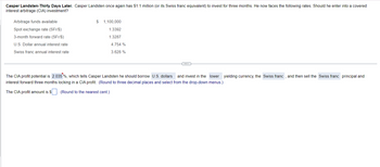 Casper Landsten-Thirty Days Later. Casper Landsten once again has $1.1 million (or its Swiss franc equivalent) to invest for three months. He now faces the following rates. Should he enter into a covered
interest arbitrage (CIA) investment?
Arbitrage funds available
Spot exchange rate (SFr/$)
3-month forward rate (SFr/$)
U.S. Dollar annual interest rate
Swiss franc annual interest rate
$ 1,100,000
1.3392
1.3287
4.754 %
3.628 %
The CIA profit potential is 2.035%, which tells Casper Landsten he should borrow U.S. dollars and invest in the lower yielding currency, the Swiss franc, and then sell the Swiss franc principal and
interest forward three months locking in a CIA profit. (Round to three decimal places and select from the drop-down menus.)
The CIA profit amount is $
(Round to the nearest cent.)