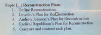 Topic I. : Reconstruction Plans
1. Define Reconstruction.
2. Lincoln's Plan for ReOhstruction
3. Andrew Johnson's Plan for Reconstruction
4. Radical Republican's Plan for Reconstruction
5. Compare and contrast each plan.
