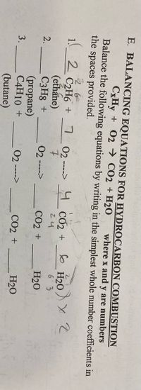 E. BALANCING EQUATIONS FOR HYDROCARBON COMBUSTION
CxHy + 02 → CO2 + H2O
where x and y are numbers
Balance the following equations by writing in the simplest whole number coefficients in
the spaces provided.
2 C2H6 +
(ethane)
C3H8 +
(propane)
C4H10 +
(butane)
02 ----> CO2 +
7
6 H20
24
6 3
2.
02
CO2 +
H20
---->
3.
02--
---->
СО2 +
H20
