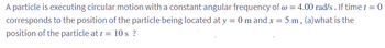 A particle is executing circular motion with a constant angular frequency of @= 4.00 rad/s. If time t = 0
corresponds to the position of the particle being located at y = 0 m and x = 5 m, (a)what is the
position of the particle at t = 10 s?