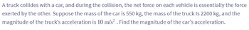 A truck collides with a car, and during the collision, the net force on each vehicle is essentially the force
exerted by the other. Suppose the mass of the car is 550 kg, the mass of the truck Is 2200 kg, and the
magnitude of the truck's acceleration is 10 m/s². Find the magnitude of the car's acceleration.