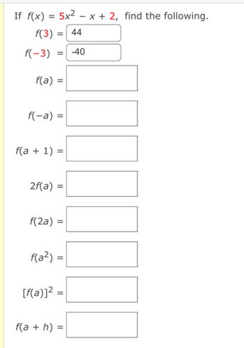 If f(x) = 5x² − x + 2, find the following.
f(3)
44
f(-3) -40
f(a) =
=
=
f(-a) =
f(a + 1) =
2f(a) =
f(a²)
f(2a) =
=
[f(a)]² =
f(a + h) =