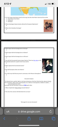 4:13 4
ll 5G
southwest
1. For each region listed below based on the map, describe what Native American life was like.
Great Plains/Great Basin:
Southwest:
Northeast:
2. What technological improvements allowed for European Exploration?
3. What is the Columbian Exchange?
4. What impact did the Exchange have on Europe?
5. What impact did the Exchange have on Natives?
6. What impact did the Exchange have on Africans?
D.F.BARTOLOME DELAS GASA
M Men in
7. How did the Encomienda System impact Natives? Check out this video on the
Encomienda System for a quick review if you need it.
8. What replaced the Encomienda System?
9. How did Europeans often view Natives?
10. In what ways did Africans preserve autonomy in the Western Hemisphere?
Document Analysis
"The Spanish have a perfect right to rule these barbarians of the New World and the adjacent islands,
who in prudence, skill, virtues, and humanity are as inferior to the Spanish as children to adults.."
- Juan De Sepulveda (1547)
Need help with this document? Check out THIS quick video.
|1. What is Sepulveda's Point of View towards Natives?
2. How does this contrast with Bartolomé de Las Casas?
Next page for one more document!
AA
A drive.google.com
