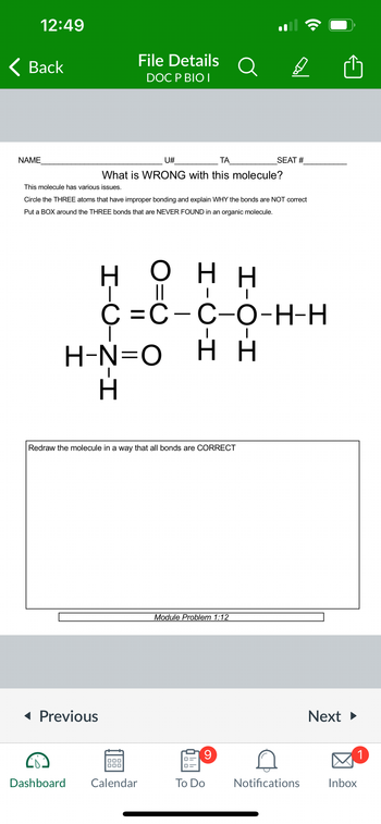 12:49
Back
NAME
This molecule has various issues.
U#
ΤΑ
What is WRONG with this molecule?
File Details
DOC P BIO I
◄ Previous
Circle the THREE atoms that have improper bonding and explain WHY the bonds are NOT correct
Put a BOX around the THREE bonds that are NEVER FOUND in an organic molecule.
Redraw the molecule in a way that all bonds are CORRECT
H
Η Ο ΗΗ
||
I
C=C-C-O-H-H
H-N=O HH
H
000
000
Dashboard Calendar
Module Problem 1:12
D
SEAT #
9
To Do
Notifications
Next ►
Inbox
1