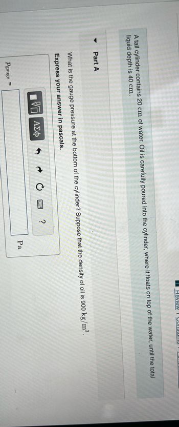 A tall cylinder contains 20 cm of water. Oil is carefully poured into the cylinder, where it floats on top of the water, until the total
liquid depth is 40 cm.
Part A
What is the gauge pressure at the bottom of the cylinder? Suppose that the density of oil is 900 kg/m³.
Express your answer in pascals.
5 ΑΣΦ
Pgauge =
I Review I Constan
?
Pa