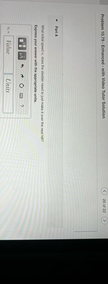 Problem 10.79 - Enhanced - with Video Tutor Solution
Part A
What initial speed v₁ does the sledder need to just make it over the next hill?
Express your answer with the appropriate units.
V₁ =
μA
Value
Units
?
20 of 22