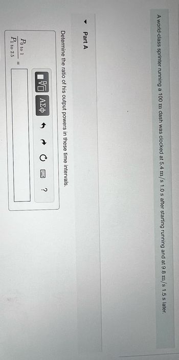 A world-class sprinter running a 100 m dash was clocked at 5.4 m/s 1.0 s after starting running and at 9.8 m/s 1.5 s later.
Part A
Determine the ratio of his output powers in these time intervals.
Po to 1
P1 to 2.5
15 ΑΣΦ
?