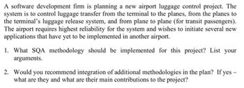 A software development firm is planning a new airport luggage control project. The
system is to control luggage transfer from the terminal to the planes, from the planes to
the terminal's luggage release system, and from plane to plane (for transit passengers).
The airport requires highest reliability for the system and wishes to initiate several new
applications that have yet to be implemented in another airport.
1. What SQA methodology should be implemented for this project? List your
arguments.
2. Would you recommend integration of additional methodologies in the plan? If yes -
what are they and what are their main contributions to the project?