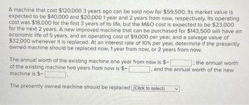 A machine that cost $120,000 3 years ago can be sold now for $59,500. Its market value is
expected to be $40,000 and $20,000 1 year and 2 years from now, respectively. Its operating
cost was $18,000 for the first 3 years of its life, but the M&O cost is expected to be $23,000
for the next 2 years. A new improved machine that can be purchased for $143,500 will have an
economic life of 5 years, and an operating cost of $9,000 per year, and a salvage value of
$32,000 whenever it is replaced. At an interest rate of 10% per year, determine if the presently
owned machine should be replaced now, 1 year from now, or 2 years from now.
The annual worth of the existing machine one year from now is $-
of the existing machine two years from now is $-
machine is $-
Linsin
The presently owned machine should be replaced (Click to select)
the annual worth
and the annual worth of the new