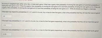 (9 points) A dodgeball team either wins, ties, or loses each game. If they lose a game, their probability of winning the next game is 0 and their probability of
losing the next game is 0.5. If they tie a game, their probability of winning the next game is 0.4 and their probability of losing the next game is 0.3. If they win
a game, their probability of winning the next game is 0.5 and their probability of losing the next game is 0.1. Write all answers as integers or decimals.
If the team has respective probabilities 0.1, 0.7, and 0.2 of a win, tie, or loss for their first game, what is the probability that they will lose their second game?
25
If the team has probabilities 0.1, 0.7, and 0.2 of a win, tie, or loss for their first game respectively, what is the probability that they will win their third game?
113
If the team has probabilities 0.1, 0.7, and 0.2 of a win, tie, or loss for their first game respectively, what is the probability that they will tie their fourth game?
5129