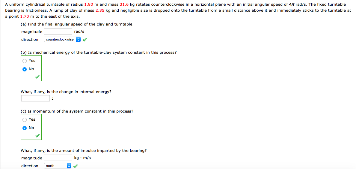 A uniform cylindrical turntable of radius 1.80 m and mass 31.6 kg rotates counterclockwise in a horizontal plane with an initial angular speed of 47 rad/s. The fixed turntable
bearing is frictionless. A lump of clay of mass 2.35 kg and negligible size is dropped onto the turntable from
small distance above it and immediately sticks to the turntable at
a point 1.70 m to the east of the axis.
(a) Find the final angular speed of the clay and turntable.
magnitude
rad/s
direction
counterclockwise
(b) Is mechanical energy of the turntable-clay system constant in this process?
O Yes
O No
What, if any, is the change in internal energy?
J
(c) Is momentum of the system constant in this process?
O Yes
O No
What, if any, is the amount of impulse imparted by the bearing?
magnitude
kg • m/s
direction
north
