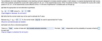 Two professors at a local college developed a new teaching curriculum designed to increase students' grades in math classes. In a typical developmental math course,
53% of the students complete the course with a letter grade of A, B, or C. In the experimental course, of the 15 students enrolled, 10 completed the course with a letter
grade of A, B, or C. Is the experimental course effective at the a= 0.05 level of significance? Complete parts (a) through (g).
(a) State the appropriate null and alternative hypotheses.
Ho: p
0.53 versus H1: p
0.53
>
(Type integers or decimals. Do not round.)
(b) Verify that the normal model may not be used to estimate the P-value.
Because npo (1- Po) = 3.7 < 10, the normal model may not be used to approximate the P-value.
(Round to one decimal place as needed.)
(c) Explain why this is a binomial experiment.
There is a
fixed
number of trials with two mutually exclusive outcomes.
The trials
are
independent and the probability of success is fixed at
for each trial.
(Type an integer or a decimal. Do not round.)
