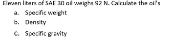 ### Problem Statement:

Eleven liters of SAE 30 oil weighs 92 N. Calculate the oil’s:

a. Specific weight  
b. Density  
c. Specific gravity

#### Explanation:

- **Specific Weight (γ):** 
  The specific weight is defined as the weight per unit volume. It can be calculated using the following formula:
  \[
  \gamma = \frac{W}{V}
  \]
  where:
  - \( \gamma \) is the specific weight (N/m³)
  - \( W \) is the weight (N)
  - \( V \) is the volume (m³)

- **Density (ρ):** 
  The density of a substance is defined as its mass per unit volume. It can be calculated using the following formula:
  \[
  \rho = \frac{m}{V}
  \]
  where:
  - \( \rho \) is the density (kg/m³)
  - \( m \) is the mass (kg)
  - \( V \) is the volume (m³)
  
  The mass can also be derived from weight using the relationship:
  \[
  W = mg
  \]
  where:
  - \( g \) is the acceleration due to gravity (approximately 9.81 m/s²)

- **Specific Gravity (SG):** 
  The specific gravity is the ratio of the density of the substance to the density of water. It is a dimensionless quantity:
  \[
  SG = \frac{\rho_{\text{oil}}}{\rho_{\text{water}}}
  \]
  where:
  - \( \rho_{\text{oil}} \) is the density of the oil
  - \( \rho_{\text{water}} \) is the density of water (approximately 1000 kg/m³ at 4°C)

### Note:
To solve the calculations, you will need to convert the volume from liters to cubic meters (1 liter = 0.001 cubic meters). 

### Example Calculation:

1. Convert the volume of oil from liters to cubic meters:
   \[
   V = 11 \, \text{liters} \times 0.001 \, \frac{\text{m}^3}{\text{liter}} = 0.011 \, \text{m}^3
   \]

2. Calculate the specific weight:
