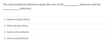 **Question:**

The total positional tolerance equals the sum of the __________ tolerance and the __________ tolerance.

**Answer Options:**

- ○ bonus and plus/minus
- ○ limit and plus/minus
- ○ bonus and positional
- ○ linear and positional

*Explanation:*

This question is testing your understanding of positional tolerance and its components. Select the option that correctly completes the sentence based on your knowledge of geometric dimensioning and tolerancing principles.