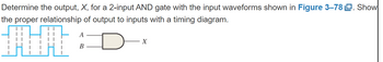 Determine the output, X, for a 2-input AND gate with the input waveforms shown in Figure 3-78. Show
the proper relationship of output to inputs with a timing diagram.
HI
A
B
X