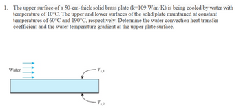 1. The upper surface of a 50-cm-thick solid brass plate (k=109 W/m·K) is being cooled by water with
temperature of 10°C. The upper and lower surfaces of the solid plate maintained at constant
temperatures of 60°C and 190°C, respectively. Determine the water convection heat transfer
coefficient and the water temperature gradient at the upper plate surface.
Water
1111
Ts,2