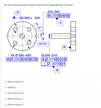 On the drawing below, Datum feature B is perpendicular to what?
D
10
Ø3.000 .020
O Nothing
Datum feature D
O Datum feature B
Datum feature C
D
O Datum feature A
45°
4X Ø.395-.430
Ø.500-.510
0.020M ABMCM +0.010M ADM
-.375-.395
+.000MABM
Ø2.000
C
A
0.005MA
B