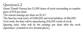 Question:1.2
Green Thumb Nursery has 11,000 shares of stock outstanding at a market
price of $18 per share.
The current earnings per share are $1.47.
The firm has total assets of $286,000 and total liabilities of $86,000.
Next week, the firm will be repurchasing $36,000 worth of stock.
Ignoring taxes, what will be the earnings per share after the stock
repurchase? (rounded to two decimal places).