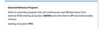 External Memory Program:
Write an assembly program that will continuously read 10 data bytes from
external ROM starting at location 50O0H and write them to P1 and external data
memory
starting at location FFH.

