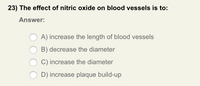 23) The effect of nitric oxide on blood vessels is to:
Answer:
A) increase the length of blood vessels
B) decrease the diameter
C) increase the diameter
D) increase plaque build-up
