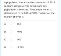 A population has a standard deviation of 50. A
random sample of 100 items from this
population is selected. The sample mean is
determined to be 600. At 95% confidence, the
margin of error is
A.
8.3
9.92
C.
9.8
D.
8.225
B.
