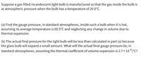 Suppose a gas-filled incandescent light bulb is manufactured so that the gas inside the bulb is
at atmospheric pressure when the bulb has a temperature of 20.0°C.
(a) Find the gauge pressure, in standard atmospheres, inside such a bulb when it is hot,
assuming its average temperature is 60.5°C and neglecting any change in volume due to
thermal expansion.
(b) The actual final pressure for the light bulb will be less than calculated in part (a) because
the glass bulb will expand a small amount. What will the actual final gauge pressure be, in
nal coefficient of volume expansion is 2.7 x 10-5/°C?
standard atmospheres, assuming the ther
