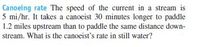 Canoeing rate The speed of the current in a stream is
5 mi/hr. It takes a canoeist 30 minutes longer to paddle
1.2 miles upstream than to paddle the same distance down-
stream. What is the canoeist's rate in still water?
