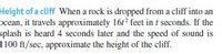 Height of a cliff When a rock is dropped from a cliff into an
ocean, it travels approximately 16t? feet in t seconds. If the
splash is heard 4 seconds later and the speed of sound is
1100 ft/sec, approximate the height of the cliff.
