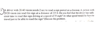 A driver with 20:40 vision needs 2 sec to read a sign posted on a freeway. A person with
20/20 vision can read this sign at a distance of 225 ft. Do you feel that the driver has suffi-
cient time to read this sign driving at a speed of 55 mph? At what speed would he have to
travel just io be able to read the sign? Discuss this problem.
