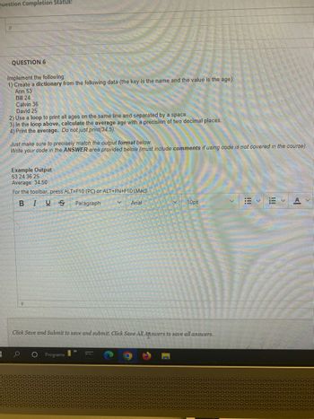 Question Completion Status:
3
P
QUESTION 6
Implement the following:
1) Create a dictionary from the following data (the key is the name and the value is the age):
Ann 53
Bill 24
Calvin 36
David 25
2) Use a loop to print all ages on the same line and separated by a space.
3) In the loop above, calculate the average age with a precision of two decimal places.
4) Print the average. Do not just print(34.5).
Just make sure to precisely match the output format below.
Write your code in the ANSWER area provided below (must include comments if using code is not covered in the course).
Example Output
53 24 36 25
Average: 34.50
For the toolbar, press ALT+F10 (PC) or ALT+FN+F10 (Mac).
B
IUS
Paragraph
Arial
V
Programs
10pt
Click Save and Submit to save and submit. Click Save All Answers to save all answers.
!!!
描く
A