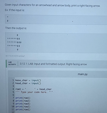 Given input characters for an arrowhead and arrow body, print a right-facing arrow.
Ex: If the input is:
*
#
Then the output is:
******
******###
***##
#
*
#
##
461710 3116374.qx3zqy7
LAB
ACTIVITY
3.12.1: LAB: Input and formatted output: Right-facing arrow
1 base_char = input()
2 head_char = input()
3
4 row1 = '
TIT
5
Type your code here.
6
7 print (row1)
8 print(row2)
+ head_char
9 print (row3)
10 print (row2)
11 print (row1)
12
III
main.py